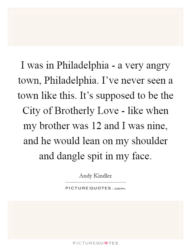 I was in Philadelphia - a very angry town, Philadelphia. I've never seen a town like this. It's supposed to be the City of Brotherly Love - like when my brother was 12 and I was nine, and he would lean on my shoulder and dangle spit in my face. Picture Quote #1