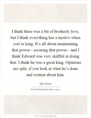 I think there was a bit of brotherly love, but I think everything has a motive when you’re king. It’s all about maintaining that power - securing that power - and I think Edward was very skillful at doing that. I think he was a great king. Opinions are split, if you look at what he’s done and written about him Picture Quote #1