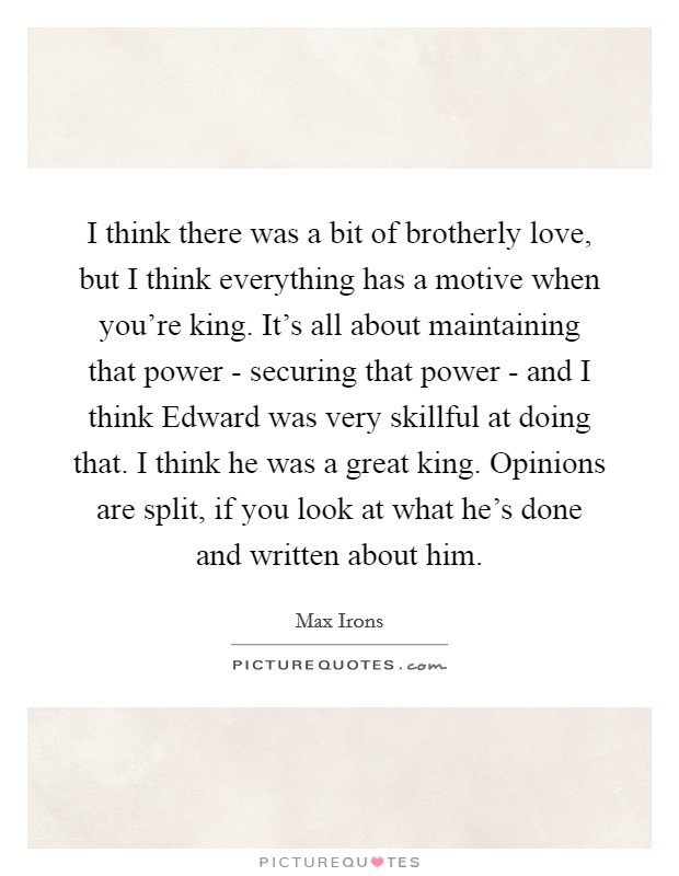 I think there was a bit of brotherly love, but I think everything has a motive when you're king. It's all about maintaining that power - securing that power - and I think Edward was very skillful at doing that. I think he was a great king. Opinions are split, if you look at what he's done and written about him. Picture Quote #1