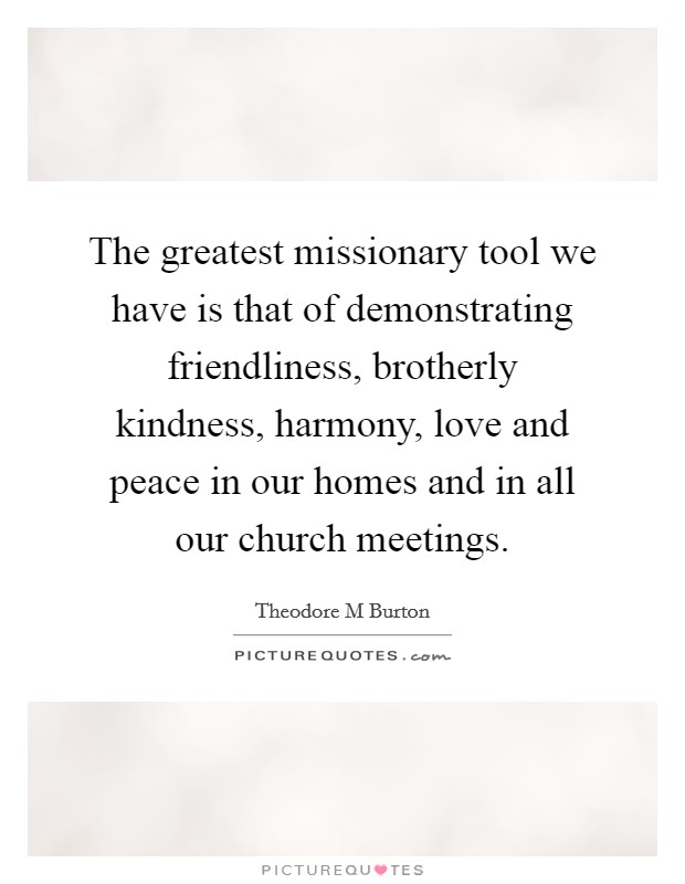 The greatest missionary tool we have is that of demonstrating friendliness, brotherly kindness, harmony, love and peace in our homes and in all our church meetings. Picture Quote #1