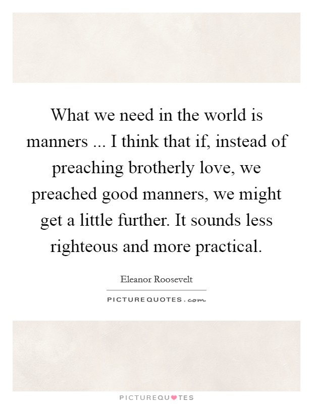 What we need in the world is manners ... I think that if, instead of preaching brotherly love, we preached good manners, we might get a little further. It sounds less righteous and more practical. Picture Quote #1
