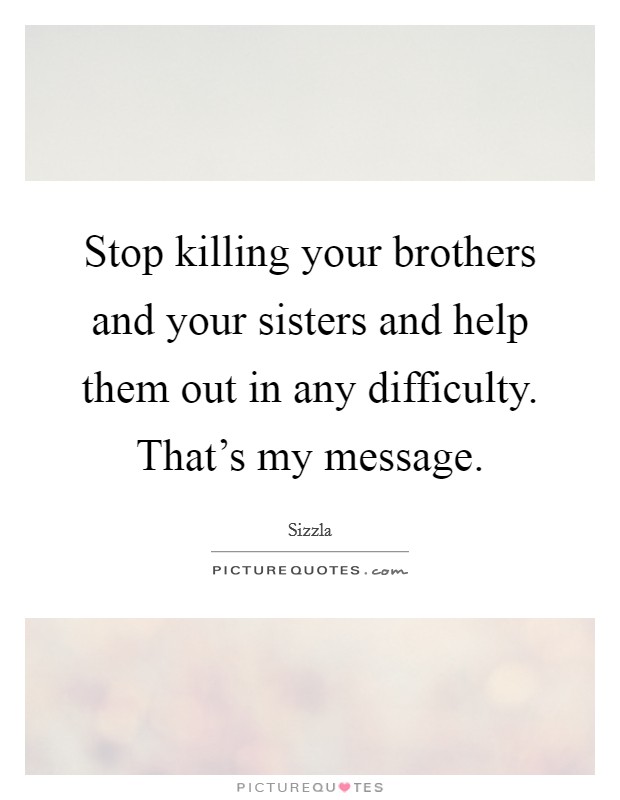 Stop killing your brothers and your sisters and help them out in any difficulty. That's my message. Picture Quote #1
