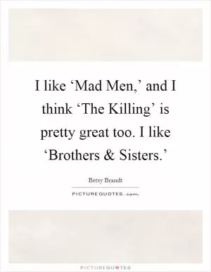 I like ‘Mad Men,’ and I think ‘The Killing’ is pretty great too. I like ‘Brothers and Sisters.’ Picture Quote #1