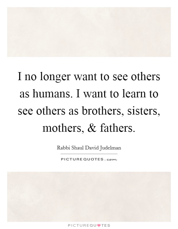 I no longer want to see others as humans. I want to learn to see others as brothers, sisters, mothers, and fathers. Picture Quote #1