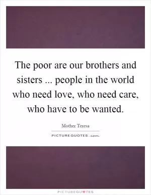 The poor are our brothers and sisters ... people in the world who need love, who need care, who have to be wanted Picture Quote #1