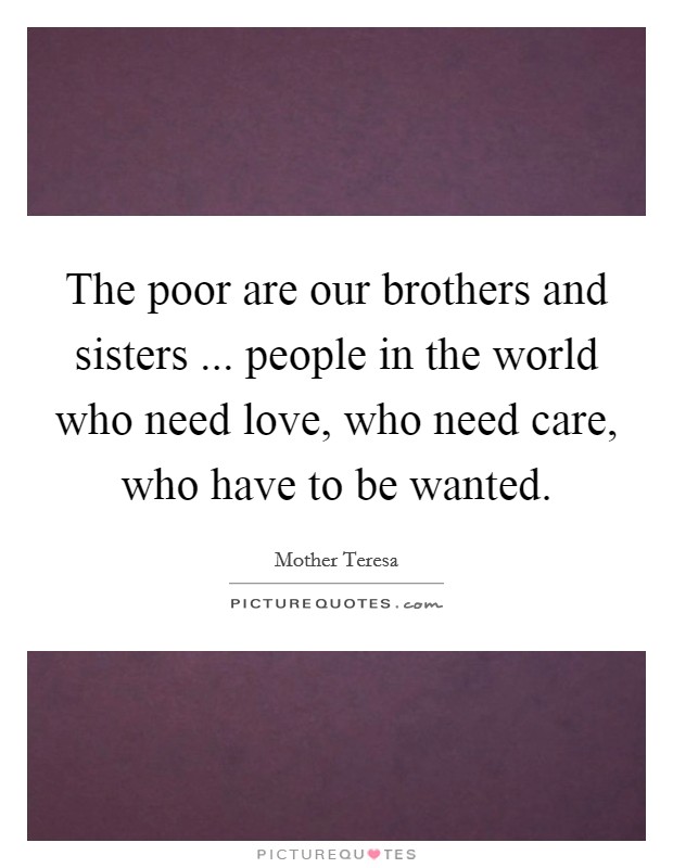 The poor are our brothers and sisters ... people in the world who need love, who need care, who have to be wanted. Picture Quote #1