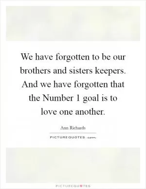 We have forgotten to be our brothers and sisters keepers. And we have forgotten that the Number 1 goal is to love one another Picture Quote #1