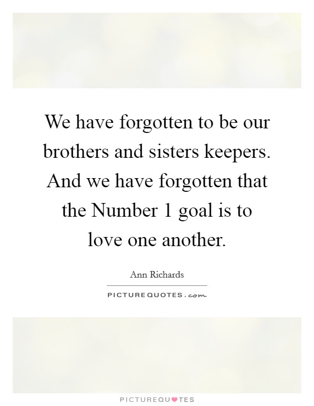 We have forgotten to be our brothers and sisters keepers. And we have forgotten that the Number 1 goal is to love one another. Picture Quote #1