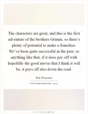 The characters are great, and this is the first adventure of the brothers Grimm, so there’s plenty of potential to make a franchise. We’ve been quite successful in the past, so anything like that, if it does pay off with hopefully the good movie that I think it will be, it pays off also down the road Picture Quote #1