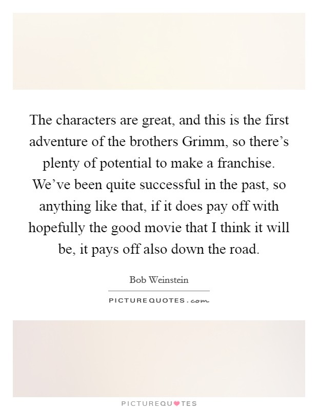 The characters are great, and this is the first adventure of the brothers Grimm, so there's plenty of potential to make a franchise. We've been quite successful in the past, so anything like that, if it does pay off with hopefully the good movie that I think it will be, it pays off also down the road. Picture Quote #1