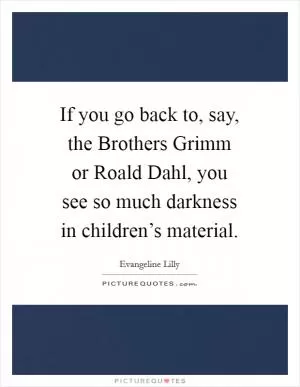 If you go back to, say, the Brothers Grimm or Roald Dahl, you see so much darkness in children’s material Picture Quote #1