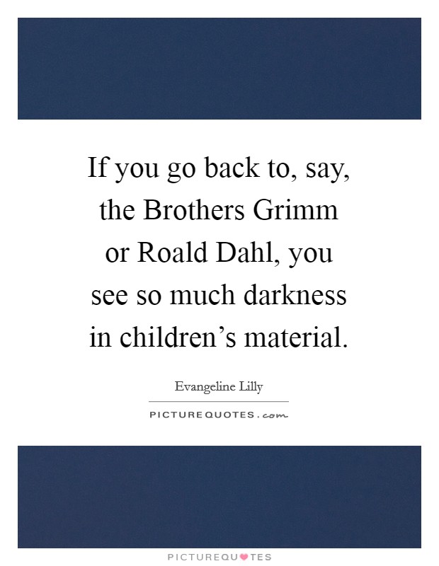 If you go back to, say, the Brothers Grimm or Roald Dahl, you see so much darkness in children's material. Picture Quote #1
