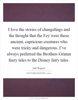 I love the stories of changelings and the thought that the Fey were these ancient, capricious creatures who were tricky and dangerous. I’ve always preferred the Brothers Grimm faery tales to the Disney fairy tales Picture Quote #1