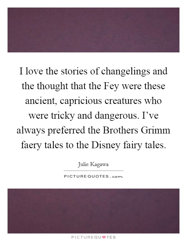 I love the stories of changelings and the thought that the Fey were these ancient, capricious creatures who were tricky and dangerous. I've always preferred the Brothers Grimm faery tales to the Disney fairy tales. Picture Quote #1