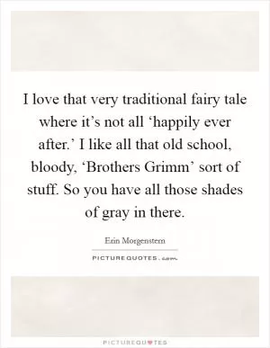 I love that very traditional fairy tale where it’s not all ‘happily ever after.’ I like all that old school, bloody, ‘Brothers Grimm’ sort of stuff. So you have all those shades of gray in there Picture Quote #1