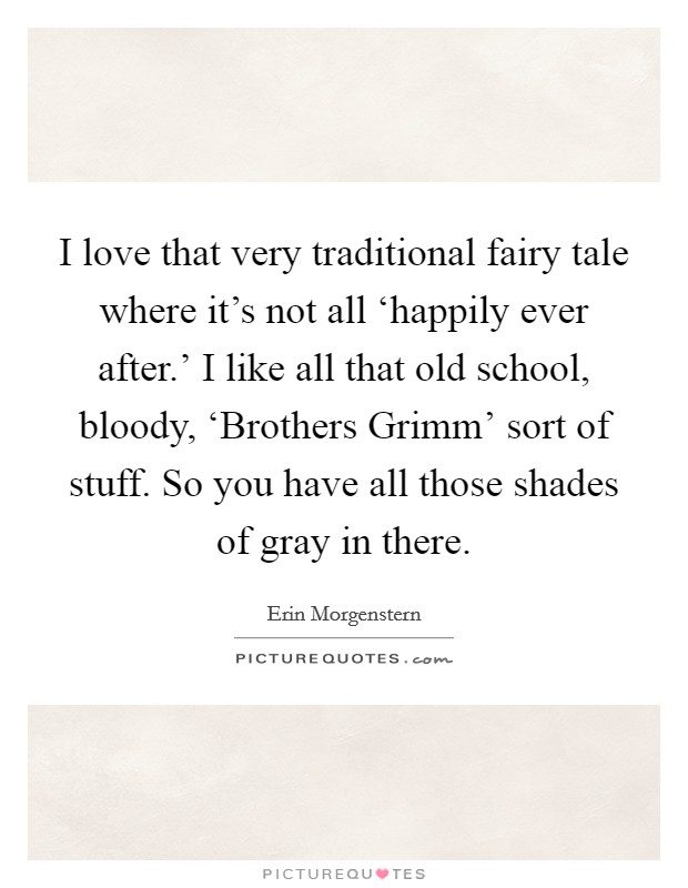 I love that very traditional fairy tale where it's not all ‘happily ever after.' I like all that old school, bloody, ‘Brothers Grimm' sort of stuff. So you have all those shades of gray in there. Picture Quote #1