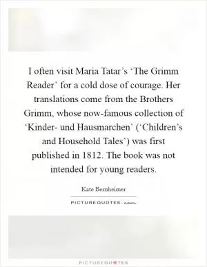 I often visit Maria Tatar’s ‘The Grimm Reader’ for a cold dose of courage. Her translations come from the Brothers Grimm, whose now-famous collection of ‘Kinder- und Hausmarchen’ (‘Children’s and Household Tales’) was first published in 1812. The book was not intended for young readers Picture Quote #1