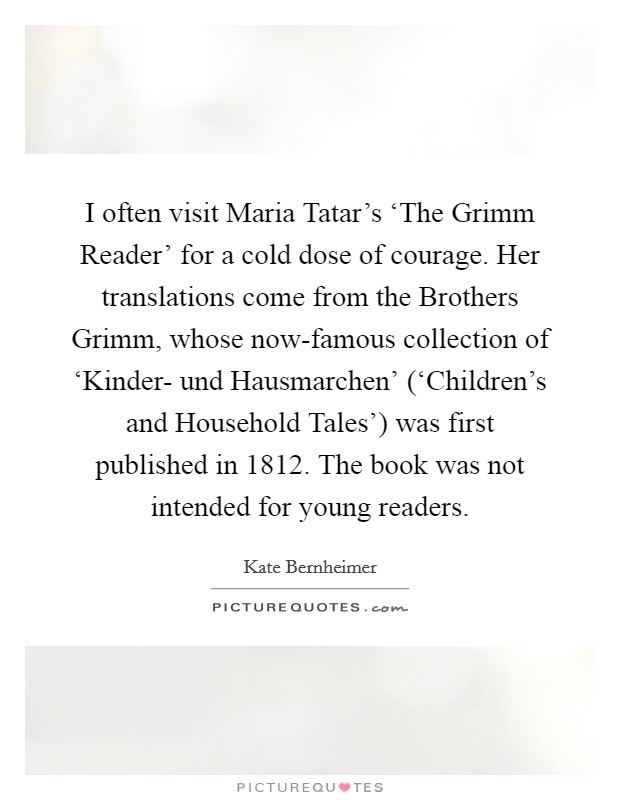 I often visit Maria Tatar's ‘The Grimm Reader' for a cold dose of courage. Her translations come from the Brothers Grimm, whose now-famous collection of ‘Kinder- und Hausmarchen' (‘Children's and Household Tales') was first published in 1812. The book was not intended for young readers. Picture Quote #1