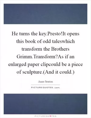 He turns the key.Presto!It opens this book of odd taleswhich transform the Brothers Grimm.Transform?As if an enlarged paper clipcould be a piece of sculpture.(And it could.) Picture Quote #1