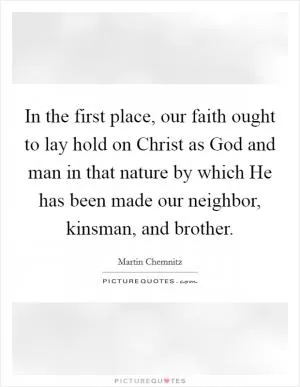 In the first place, our faith ought to lay hold on Christ as God and man in that nature by which He has been made our neighbor, kinsman, and brother Picture Quote #1