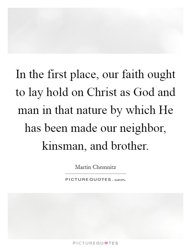 In the first place, our faith ought to lay hold on Christ as God and man in that nature by which He has been made our neighbor, kinsman, and brother. Picture Quote #1