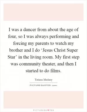 I was a dancer from about the age of four, so I was always performing and forcing my parents to watch my brother and I do ‘Jesus Christ Super Star’ in the living room. My first step was community theater, and then I started to do films Picture Quote #1