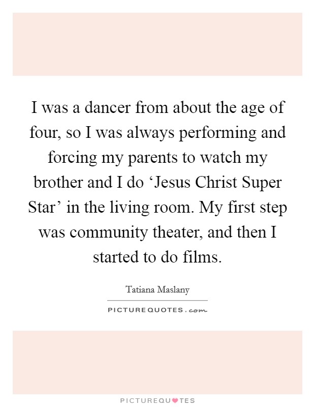I was a dancer from about the age of four, so I was always performing and forcing my parents to watch my brother and I do ‘Jesus Christ Super Star' in the living room. My first step was community theater, and then I started to do films. Picture Quote #1