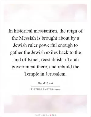 In historical messianism, the reign of the Messiah is brought about by a Jewish ruler powerful enough to gather the Jewish exiles back to the land of Israel, reestablish a Torah government there, and rebuild the Temple in Jerusalem Picture Quote #1