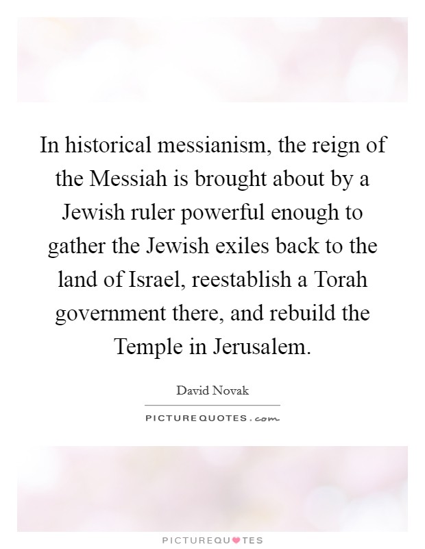 In historical messianism, the reign of the Messiah is brought about by a Jewish ruler powerful enough to gather the Jewish exiles back to the land of Israel, reestablish a Torah government there, and rebuild the Temple in Jerusalem. Picture Quote #1