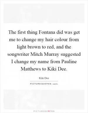 The first thing Fontana did was get me to change my hair colour from light brown to red, and the songwriter Mitch Murray suggested I change my name from Pauline Matthews to Kiki Dee Picture Quote #1