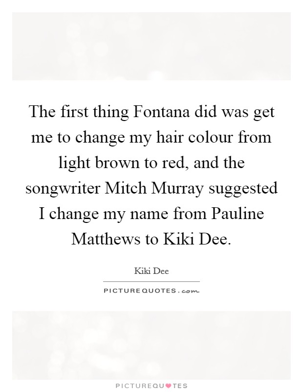 The first thing Fontana did was get me to change my hair colour from light brown to red, and the songwriter Mitch Murray suggested I change my name from Pauline Matthews to Kiki Dee. Picture Quote #1