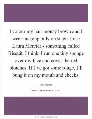I colour my hair mousy brown and I wear makeup only on stage. I use Laura Mercier - something called Biscuit, I think. I run one tiny sponge over my face and cover the red blotches. If I’ve got some rouge, I’ll bung it on my mouth and cheeks Picture Quote #1