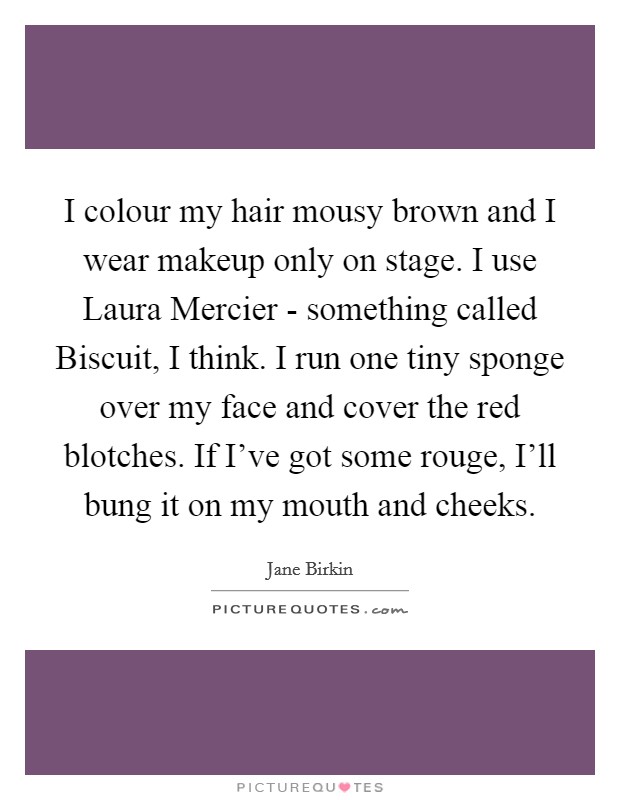 I colour my hair mousy brown and I wear makeup only on stage. I use Laura Mercier - something called Biscuit, I think. I run one tiny sponge over my face and cover the red blotches. If I've got some rouge, I'll bung it on my mouth and cheeks. Picture Quote #1