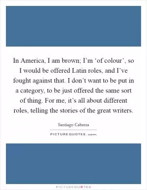In America, I am brown; I’m ‘of colour’, so I would be offered Latin roles, and I’ve fought against that. I don’t want to be put in a category, to be just offered the same sort of thing. For me, it’s all about different roles, telling the stories of the great writers Picture Quote #1