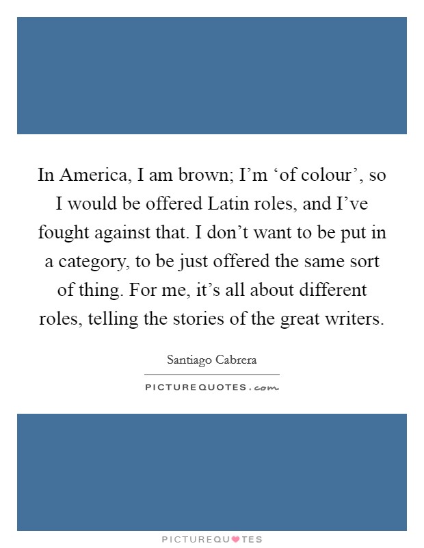 In America, I am brown; I'm ‘of colour', so I would be offered Latin roles, and I've fought against that. I don't want to be put in a category, to be just offered the same sort of thing. For me, it's all about different roles, telling the stories of the great writers. Picture Quote #1