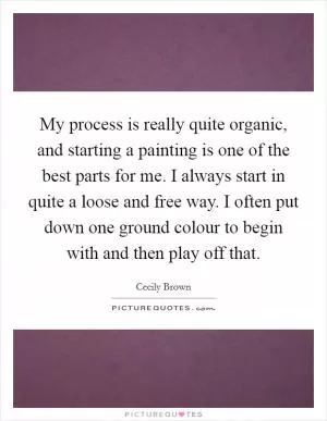 My process is really quite organic, and starting a painting is one of the best parts for me. I always start in quite a loose and free way. I often put down one ground colour to begin with and then play off that Picture Quote #1