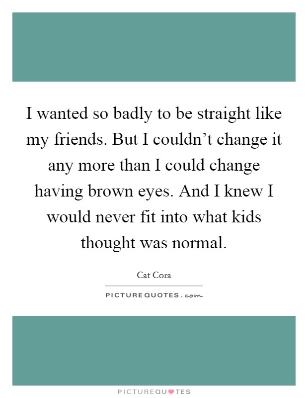 I wanted so badly to be straight like my friends. But I couldn't change it any more than I could change having brown eyes. And I knew I would never fit into what kids thought was normal. Picture Quote #1
