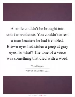 A smile couldn’t be brought into court as evidence. You couldn’t arrest a man because he had trembled. Brown eyes had stolen a peep at gray eyes, so what? The tone of a voice was something that died with a word Picture Quote #1