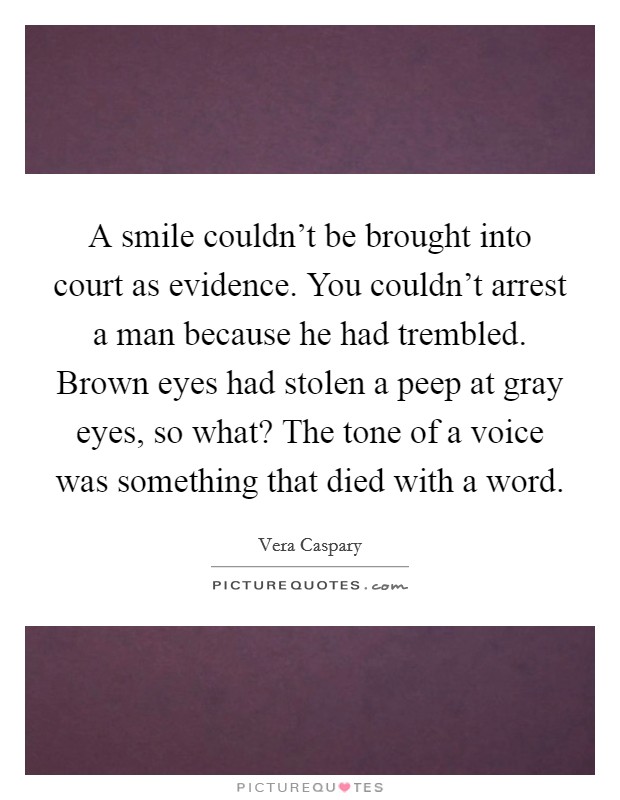 A smile couldn't be brought into court as evidence. You couldn't arrest a man because he had trembled. Brown eyes had stolen a peep at gray eyes, so what? The tone of a voice was something that died with a word. Picture Quote #1