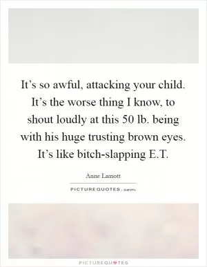 It’s so awful, attacking your child. It’s the worse thing I know, to shout loudly at this 50 lb. being with his huge trusting brown eyes. It’s like bitch-slapping E.T Picture Quote #1