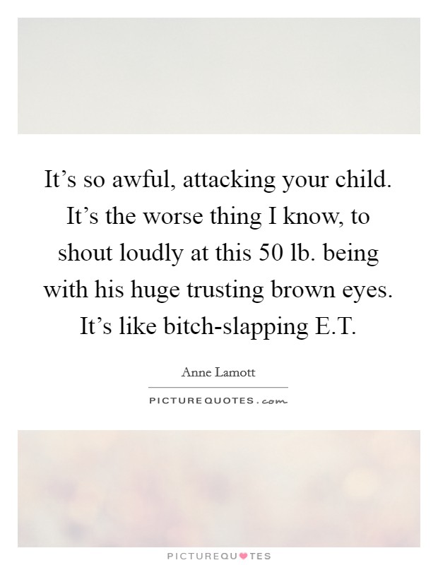 It's so awful, attacking your child. It's the worse thing I know, to shout loudly at this 50 lb. being with his huge trusting brown eyes. It's like bitch-slapping E.T. Picture Quote #1