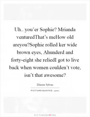 Uh.. you’er Sophie? Mrianda venturedThat’s meHow old areyou?Sophie rolled ker wide brown eyes, Ahunderd and forty-eight she reliedI got to live back when women coulden’t vote, isn’t that awesome? Picture Quote #1