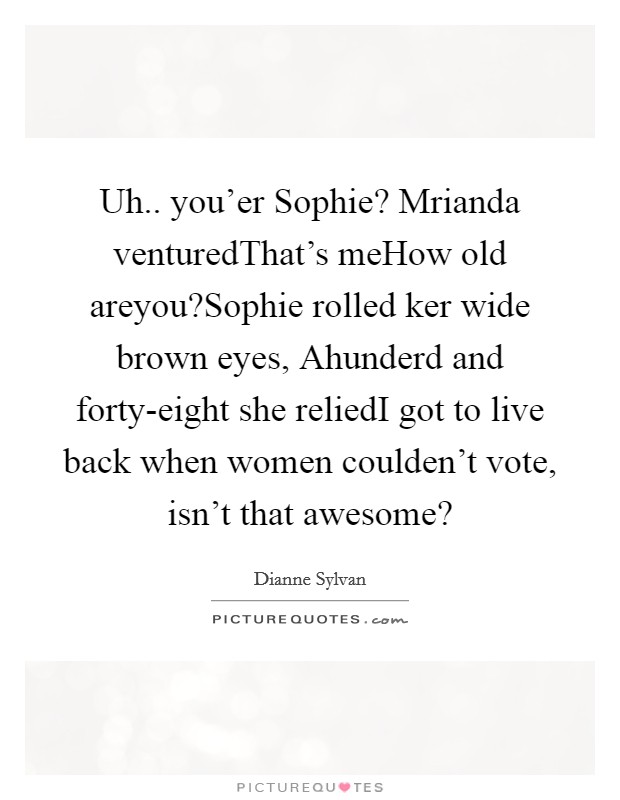 Uh.. you'er Sophie? Mrianda venturedThat's meHow old areyou?Sophie rolled ker wide brown eyes, Ahunderd and forty-eight she reliedI got to live back when women coulden't vote, isn't that awesome? Picture Quote #1