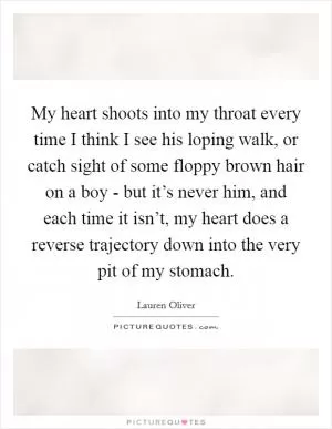 My heart shoots into my throat every time I think I see his loping walk, or catch sight of some floppy brown hair on a boy - but it’s never him, and each time it isn’t, my heart does a reverse trajectory down into the very pit of my stomach Picture Quote #1