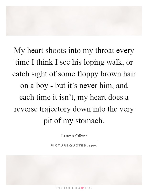 My heart shoots into my throat every time I think I see his loping walk, or catch sight of some floppy brown hair on a boy - but it's never him, and each time it isn't, my heart does a reverse trajectory down into the very pit of my stomach. Picture Quote #1