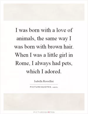 I was born with a love of animals, the same way I was born with brown hair. When I was a little girl in Rome, I always had pets, which I adored Picture Quote #1