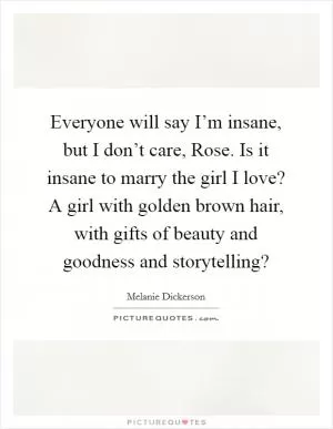 Everyone will say I’m insane, but I don’t care, Rose. Is it insane to marry the girl I love? A girl with golden brown hair, with gifts of beauty and goodness and storytelling? Picture Quote #1