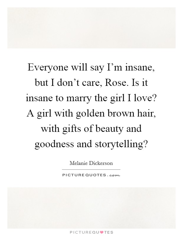 Everyone will say I'm insane, but I don't care, Rose. Is it insane to marry the girl I love? A girl with golden brown hair, with gifts of beauty and goodness and storytelling? Picture Quote #1