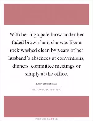 With her high pale brow under her faded brown hair, she was like a rock washed clean by years of her husband’s absences at conventions, dinners, committee meetings or simply at the office Picture Quote #1