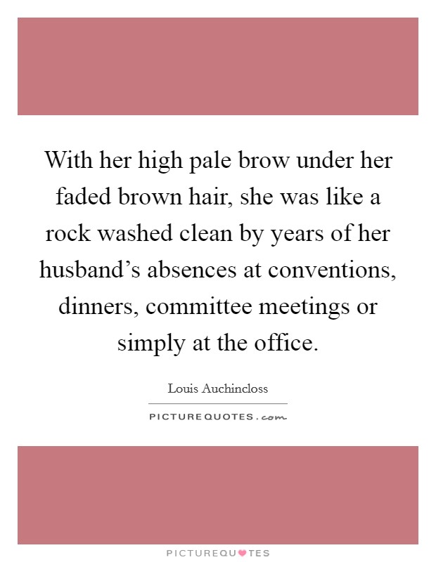 With her high pale brow under her faded brown hair, she was like a rock washed clean by years of her husband's absences at conventions, dinners, committee meetings or simply at the office. Picture Quote #1